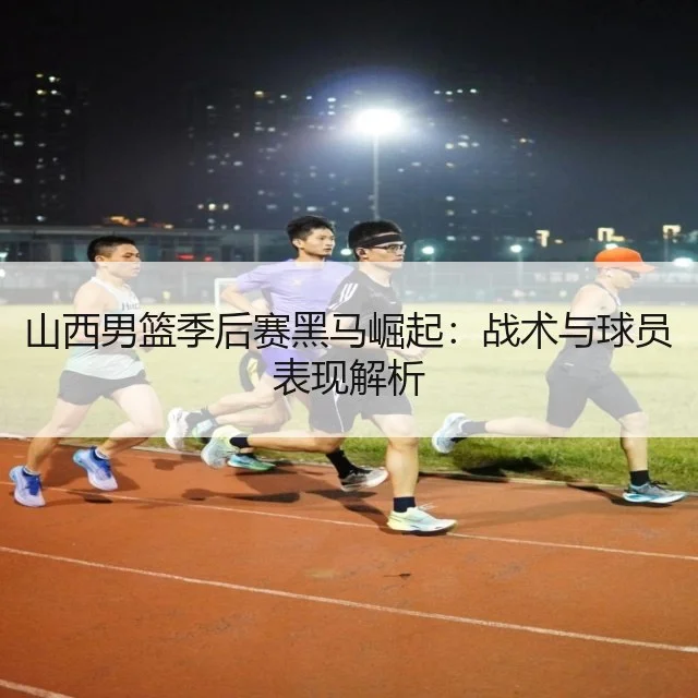 山西男篮季后赛黑马崛起：战术与球员表现解析